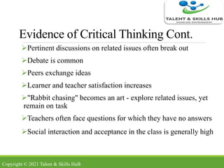 Evidence of Critical Thinking Cont.
Pertinent discussions on related issues often break out
Debate is common
Peers exchange ideas
Learner and teacher satisfaction increases
"Rabbit chasing" becomes an art - explore related issues, yet
remain on task
Teachers often face questions for which they have no answers
Social interaction and acceptance in the class is generally high
Copyright © 2021 Talent & Skills HuB
 