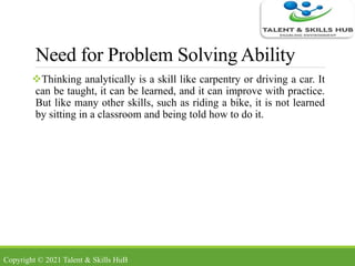 Need for Problem Solving Ability
Thinking analytically is a skill like carpentry or driving a car. It
can be taught, it can be learned, and it can improve with practice.
But like many other skills, such as riding a bike, it is not learned
by sitting in a classroom and being told how to do it.
Copyright © 2021 Talent & Skills HuB
 