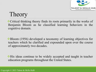 Theory
Critical thinking theory finds its roots primarily in the works of
Benjamin Bloom as he classified learning behaviors in the
cognitive domain.
Bloom (1956) developed a taxonomy of learning objectives for
teachers which he clarified and expounded upon over the course
of approximately two decades.
His ideas continue to be widely accepted and taught in teacher
education programs throughout the United States.
Copyright © 2021 Talent & Skills HuB
 