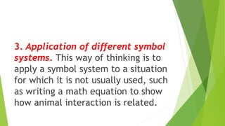 3. Application of different symbol
systems. This way of thinking is to
apply a symbol system to a situation
for which it is not usually used, such
as writing a math equation to show
how animal interaction is related.
 