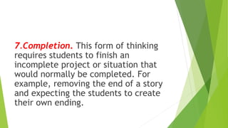 7.Completion. This form of thinking
requires students to finish an
incomplete project or situation that
would normally be completed. For
example, removing the end of a story
and expecting the students to create
their own ending.
 