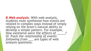 8.Web analysis. With web analysis,
students must synthesize how events are
related in complex ways instead of simply
relying on the brain’s natural ability to
develop a simple pattern. For example,
How extensive were the effects of _____?
Or Track the relationship of events
following from ___ are types of web
analysis questions.
 