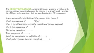 The CONCEPT DEVELOPMENT component includes a variety of higher-order
concept-related questions because the content is at a high level. Here is a
list of higher-order questions that are asked during this EDI component:
In your own words, what is (insert the concept being taught)?
Which is an example of ________? Why?
What is the difference between the example and the non-example?
Why is this an example of ______?
Give me an example of ______.
Draw an example of ______.
Match the examples to the definition of ______.
Which picture/poster shows an example of _______?
 