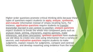 Higher-order questions promote critical thinking skills because these
types of questions expect students to apply, analyze, synthesize,
and evaluate information instead of simply recalling facts. For
instance, application questions require students to transfer
knowledge learned in one context to another; analysis questions
expect students to break the whole into component parts such as
analyze mood, setting, characters, express opinions, make
inferences, and draw conclusions; synthesis questions have students
use old ideas to create new ones using information from a variety of
sources; and evaluation questions require students to make
judgments, explain reasons for judgments, compare and contrast
information, and develop reasoning using evidence from the text.
 