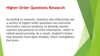 Higher-Order Questions Research
According to research, teachers who effectively use
a variety of higher-order questions can overcome
the brain’s natural tendency to develop mental
routines and patterns to limit information, which is
called neural pruning. As a result, student’s brains
may become more open-minded, which strengthens
the brain.
 