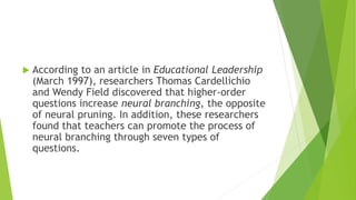  According to an article in Educational Leadership
(March 1997), researchers Thomas Cardellichio
and Wendy Field discovered that higher-order
questions increase neural branching, the opposite
of neural pruning. In addition, these researchers
found that teachers can promote the process of
neural branching through seven types of
questions.
 