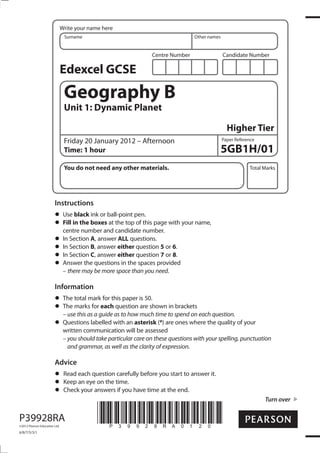 Write your name here
Surname

Other names

Centre Number

Candidate Number

Edexcel GCSE

Geography B
Unit 1: Dynamic Planet
Higher Tier
Friday 20 January 2012 – Afternoon
Time: 1 hour

Paper Reference

5GB1H/01

You do not need any other materials.

Total Marks

Instructions
Use black ink or ball-point pen.
Fill in the boxes at the top of this page with your name,
centre number and candidate number.
In Section A, answer ALL questions.
In Section B, answer either question 5 or 6.
In Section C, answer either question 7 or 8.
Answer the questions in the spaces provided
– there may be more space than you need.

Information
The total mark for this paper is 50.
The marks for each question are shown in brackets
– use this as a guide as to how much time to spend on each question.
Questions labelled with an asterisk (*) are ones where the quality of your
written communication will be assessed
– you should take particular care on these questions with your spelling, punctuation
and grammar, as well as the clarity of expression.

Advice
Read each question carefully before you start to answer it.
Keep an eye on the time.
Check your answers if you have time at the end.
Turn over

P39928RA
©2012 Pearson Education Ltd.

6/8/7/5/3/1

*P39928RA0120*

 