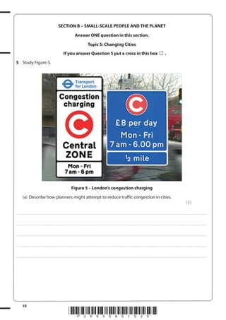 SECTION B – SMALL-SCALE PEOPLE AND THE PLANET
Answer ONE question in this section.
Topic 5: Changing Cities
If you answer Question 5 put a cross in this box

.

5 Study Figure 5.

Figure 5 – London’s congestion charging
(a) Describe how planners might attempt to reduce traffic congestion in cities.
(3)
. . . . . . . . . . . . ................................... . . . . . . . . . . . . . . . . . . . . . . . . . . . . . . . . . . . . . . . . . . . . . . . . . . . . . . . . . . . . . . . . . . . . ............................................................................................................................................ . . . . . . . . . . . . . . . . . .

. . . . . . . . . . . . ................................... . . . . . . . . . . . . . . . . . . . . . . . . . . . . . . . . . . . . . . . . . . . . . . . . . . . . . . . . . . . . . . . . . . . . ............................................................................................................................................ . . . . . . . . . . . . . . . . . .

. . . . . . . . . . . . ................................... . . . . . . . . . . . . . . . . . . . . . . . . . . . . . . . . . . . . . . . . . . . . . . . . . . . . . . . . . . . . . . . . . . . . ............................................................................................................................................ . . . . . . . . . . . . . . . . . .

. . . . . . . . . . . . ................................... . . . . . . . . . . . . . . . . . . . . . . . . . . . . . . . . . . . . . . . . . . . . . . . . . . . . . . . . . . . . . . . . . . . . ............................................................................................................................................ . . . . . . . . . . . . . . . . . .

. . . . . . . . . . . . ................................... . . . . . . . . . . . . . . . . . . . . . . . . . . . . . . . . . . . . . . . . . . . . . . . . . . . . . . . . . . . . . . . . . . . . ............................................................................................................................................ . . . . . . . . . . . . . . . . . .

10

*P39930A01020*

 