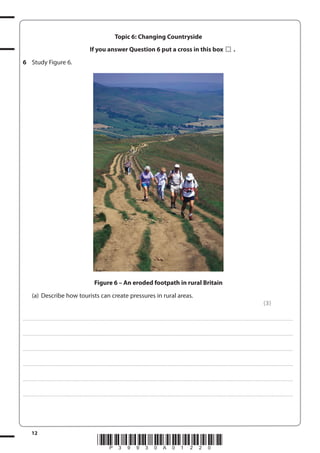 Topic 6: Changing Countryside
If you answer Question 6 put a cross in this box

.

6 Study Figure 6.

Figure 6 – An eroded footpath in rural Britain
(a) Describe how tourists can create pressures in rural areas.
(3)
. . . . . . . . . . . . ................................... . . . . . . . . . . . . . . . . . . . . . . . . . . . . . . . . . . . . . . . . . . . . . . . . . . . . . . . . . . . . . . . . . . . . ............................................................................................................................................ . . . . . . . . . . . . . . . . . .

. . . . . . . . . . . . ................................... . . . . . . . . . . . . . . . . . . . . . . . . . . . . . . . . . . . . . . . . . . . . . . . . . . . . . . . . . . . . . . . . . . . . ............................................................................................................................................ . . . . . . . . . . . . . . . . . .

. . . . . . . . . . . . ................................... . . . . . . . . . . . . . . . . . . . . . . . . . . . . . . . . . . . . . . . . . . . . . . . . . . . . . . . . . . . . . . . . . . . . ............................................................................................................................................ . . . . . . . . . . . . . . . . . .

. . . . . . . . . . . . ................................... . . . . . . . . . . . . . . . . . . . . . . . . . . . . . . . . . . . . . . . . . . . . . . . . . . . . . . . . . . . . . . . . . . . . ............................................................................................................................................ . . . . . . . . . . . . . . . . . .

. . . . . . . . . . . . ................................... . . . . . . . . . . . . . . . . . . . . . . . . . . . . . . . . . . . . . . . . . . . . . . . . . . . . . . . . . . . . . . . . . . . . ............................................................................................................................................ . . . . . . . . . . . . . . . . . .

. . . . . . . . . . . . ................................... . . . . . . . . . . . . . . . . . . . . . . . . . . . . . . . . . . . . . . . . . . . . . . . . . . . . . . . . . . . . . . . . . . . . ............................................................................................................................................ . . . . . . . . . . . . . . . . . .

12

*P39930A01220*

 