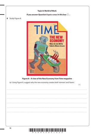 Topic 8: World of Work
If you answer Question 8 put a cross in this box

.

8 Study Figure 8.

Figure 8 – A view of the New Economy from Time magazine
(a) Using Figure 8, suggest why the new economy creates both ‘winners’ and ‘losers’.
(3)
. . . . . . . . . . . . ................................... . . . . . . . . . . . . . . . . . . . . . . . . . . . . . . . . . . . . . . . . . . . . . . . . . . . . . . . . . . . . . . . . . . . . ............................................................................................................................................ . . . . . . . . . . . . . . . . . .

. . . . . . . . . . . . ................................... . . . . . . . . . . . . . . . . . . . . . . . . . . . . . . . . . . . . . . . . . . . . . . . . . . . . . . . . . . . . . . . . . . . . ............................................................................................................................................ . . . . . . . . . . . . . . . . . .

. . . . . . . . . . . . ................................... . . . . . . . . . . . . . . . . . . . . . . . . . . . . . . . . . . . . . . . . . . . . . . . . . . . . . . . . . . . . . . . . . . . . ............................................................................................................................................ . . . . . . . . . . . . . . . . . .

. . . . . . . . . . . . ................................... . . . . . . . . . . . . . . . . . . . . . . . . . . . . . . . . . . . . . . . . . . . . . . . . . . . . . . . . . . . . . . . . . . . . ............................................................................................................................................ . . . . . . . . . . . . . . . . . .

. . . . . . . . . . . . ................................... . . . . . . . . . . . . . . . . . . . . . . . . . . . . . . . . . . . . . . . . . . . . . . . . . . . . . . . . . . . . . . . . . . . . ............................................................................................................................................ . . . . . . . . . . . . . . . . . .

. . . . . . . . . . . . ................................... . . . . . . . . . . . . . . . . . . . . . . . . . . . . . . . . . . . . . . . . . . . . . . . . . . . . . . . . . . . . . . . . . . . . ............................................................................................................................................ . . . . . . . . . . . . . . . . . .

16

*P39930A01620*

 
