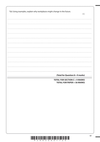 *(b) Using examples, explain why workplaces might change in the future.
(6)
. . . . . . . . . . . . ................................... . . . . . . . . . . . . . . . . . . . . . . . . . . . . . . . . . . . . . . . . . . . . . . . . . . . . . . . . . . . . . . . . . . . . ............................................................................................................................................ . . . . . . . . . . . . . . . . . .

. . . . . . . . . . . . ................................... . . . . . . . . . . . . . . . . . . . . . . . . . . . . . . . . . . . . . . . . . . . . . . . . . . . . . . . . . . . . . . . . . . . . ............................................................................................................................................ . . . . . . . . . . . . . . . . . .

. . . . . . . . . . . . ................................... . . . . . . . . . . . . . . . . . . . . . . . . . . . . . . . . . . . . . . . . . . . . . . . . . . . . . . . . . . . . . . . . . . . . ............................................................................................................................................ . . . . . . . . . . . . . . . . . .

. . . . . . . . . . . . ................................... . . . . . . . . . . . . . . . . . . . . . . . . . . . . . . . . . . . . . . . . . . . . . . . . . . . . . . . . . . . . . . . . . . . . ............................................................................................................................................ . . . . . . . . . . . . . . . . . .

. . . . . . . . . . . . ................................... . . . . . . . . . . . . . . . . . . . . . . . . . . . . . . . . . . . . . . . . . . . . . . . . . . . . . . . . . . . . . . . . . . . . ............................................................................................................................................ . . . . . . . . . . . . . . . . . .

. . . . . . . . . . . . ................................... . . . . . . . . . . . . . . . . . . . . . . . . . . . . . . . . . . . . . . . . . . . . . . . . . . . . . . . . . . . . . . . . . . . . ............................................................................................................................................ . . . . . . . . . . . . . . . . . .

. . . . . . . . . . . . ................................... . . . . . . . . . . . . . . . . . . . . . . . . . . . . . . . . . . . . . . . . . . . . . . . . . . . . . . . . . . . . . . . . . . . . ............................................................................................................................................ . . . . . . . . . . . . . . . . . .

. . . . . . . . . . . . ................................... . . . . . . . . . . . . . . . . . . . . . . . . . . . . . . . . . . . . . . . . . . . . . . . . . . . . . . . . . . . . . . . . . . . . ............................................................................................................................................ . . . . . . . . . . . . . . . . . .

. . . . . . . . . . . . ................................... . . . . . . . . . . . . . . . . . . . . . . . . . . . . . . . . . . . . . . . . . . . . . . . . . . . . . . . . . . . . . . . . . . . . ............................................................................................................................................ . . . . . . . . . . . . . . . . . .

. . . . . . . . . . . . ................................... . . . . . . . . . . . . . . . . . . . . . . . . . . . . . . . . . . . . . . . . . . . . . . . . . . . . . . . . . . . . . . . . . . . . ............................................................................................................................................ . . . . . . . . . . . . . . . . . .

. . . . . . . . . . . . ................................... . . . . . . . . . . . . . . . . . . . . . . . . . . . . . . . . . . . . . . . . . . . . . . . . . . . . . . . . . . . . . . . . . . . . ............................................................................................................................................ . . . . . . . . . . . . . . . . . .

. . . . . . . . . . . . ................................... . . . . . . . . . . . . . . . . . . . . . . . . . . . . . . . . . . . . . . . . . . . . . . . . . . . . . . . . . . . . . . . . . . . . ............................................................................................................................................ . . . . . . . . . . . . . . . . . .

(Total for Question 8 = 9 marks)
TOTAL FOR SECTION C = 9 MARKS
TOTAL FOR PAPER = 50 MARKS

*P39930A01720*

17

 