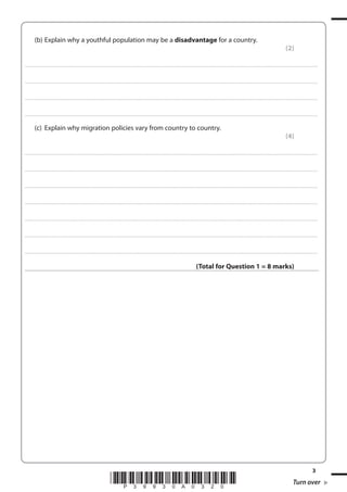 (b) Explain why a youthful population may be a disadvantage for a country.
(2)
. . . . . . . . . . . . .................................... . . . . . . . . . . . . . . . . . . . . . . . . . . . . . . . . . . . . . . . . . . . . . . . . . . . . . . . . . . . . . . . . . . . . ........................................................................................................................................... . . . . . . . . . . . . . . . . . .

. . . . . . . . . . . . .................................... . . . . . . . . . . . . . . . . . . . . . . . . . . . . . . . . . . . . . . . . . . . . . . . . . . . . . . . . . . . . . . . . . . . . ........................................................................................................................................... . . . . . . . . . . . . . . . . . .

. . . . . . . . . . . . .................................... . . . . . . . . . . . . . . . . . . . . . . . . . . . . . . . . . . . . . . . . . . . . . . . . . . . . . . . . . . . . . . . . . . . . ........................................................................................................................................... . . . . . . . . . . . . . . . . . .

. . . . . . . . . . . . .................................... . . . . . . . . . . . . . . . . . . . . . . . . . . . . . . . . . . . . . . . . . . . . . . . . . . . . . . . . . . . . . . . . . . . . ........................................................................................................................................... . . . . . . . . . . . . . . . . . .

(c) Explain why migration policies vary from country to country.
(4)
. . . . . . . . . . . . .................................... . . . . . . . . . . . . . . . . . . . . . . . . . . . . . . . . . . . . . . . . . . . . . . . . . . . . . . . . . . . . . . . . . . . . ........................................................................................................................................... . . . . . . . . . . . . . . . . . .

. . . . . . . . . . . . .................................... . . . . . . . . . . . . . . . . . . . . . . . . . . . . . . . . . . . . . . . . . . . . . . . . . . . . . . . . . . . . . . . . . . . . ........................................................................................................................................... . . . . . . . . . . . . . . . . . .

. . . . . . . . . . . . .................................... . . . . . . . . . . . . . . . . . . . . . . . . . . . . . . . . . . . . . . . . . . . . . . . . . . . . . . . . . . . . . . . . . . . . ........................................................................................................................................... . . . . . . . . . . . . . . . . . .

. . . . . . . . . . . . .................................... . . . . . . . . . . . . . . . . . . . . . . . . . . . . . . . . . . . . . . . . . . . . . . . . . . . . . . . . . . . . . . . . . . . . ........................................................................................................................................... . . . . . . . . . . . . . . . . . .

. . . . . . . . . . . . .................................... . . . . . . . . . . . . . . . . . . . . . . . . . . . . . . . . . . . . . . . . . . . . . . . . . . . . . . . . . . . . . . . . . . . . ........................................................................................................................................... . . . . . . . . . . . . . . . . . .

. . . . . . . . . . . . .................................... . . . . . . . . . . . . . . . . . . . . . . . . . . . . . . . . . . . . . . . . . . . . . . . . . . . . . . . . . . . . . . . . . . . . ........................................................................................................................................... . . . . . . . . . . . . . . . . . .

. . . . . . . . . . . . .................................... . . . . . . . . . . . . . . . . . . . . . . . . . . . . . . . . . . . . . . . . . . . . . . . . . . . . . . . . . . . . . . . . . . . . ........................................................................................................................................... . . . . . . . . . . . . . . . . . .

(Total for Question 1 = 8 marks)

*P39930A0320*

3

Turn over

 