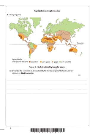 Topic 2: Consuming Resources
2 Study Figure 2.

Equator

Suitability for
solar power stations:

excellent

very good

good

not suitable

Figure 2 – Global suitability for solar power
(a) Describe the variations in the suitability for the development of solar power
stations in South America.
(2)
. . . . . . . . . . . . ................................... . . . . . . . . . . . . . . . . . . . . . . . . . . . . . . . . . . . . . . . . . . . . . . . . . . . . . . . . . . . . . . . . . . . . ............................................................................................................................................ . . . . . . . . . . . . . . . . . .

. . . . . . . . . . . . ................................... . . . . . . . . . . . . . . . . . . . . . . . . . . . . . . . . . . . . . . . . . . . . . . . . . . . . . . . . . . . . . . . . . . . . ............................................................................................................................................ . . . . . . . . . . . . . . . . . .

. . . . . . . . . . . . ................................... . . . . . . . . . . . . . . . . . . . . . . . . . . . . . . . . . . . . . . . . . . . . . . . . . . . . . . . . . . . . . . . . . . . . ............................................................................................................................................ . . . . . . . . . . . . . . . . . .

. . . . . . . . . . . . ................................... . . . . . . . . . . . . . . . . . . . . . . . . . . . . . . . . . . . . . . . . . . . . . . . . . . . . . . . . . . . . . . . . . . . . ............................................................................................................................................ . . . . . . . . . . . . . . . . . .

4

*P39930A0420*

 