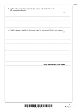 (b) Explain why using renewable resources is more sustainable than using
non-renewable resources.
(2)
. . . . . . . . . . . . .................................... . . . . . . . . . . . . . . . . . . . . . . . . . . . . . . . . . . . . . . . . . . . . . . . . . . . . . . . . . . . . . . . . . . . . ........................................................................................................................................... . . . . . . . . . . . . . . . . . .

. . . . . . . . . . . . .................................... . . . . . . . . . . . . . . . . . . . . . . . . . . . . . . . . . . . . . . . . . . . . . . . . . . . . . . . . . . . . . . . . . . . . ........................................................................................................................................... . . . . . . . . . . . . . . . . . .

. . . . . . . . . . . . .................................... . . . . . . . . . . . . . . . . . . . . . . . . . . . . . . . . . . . . . . . . . . . . . . . . . . . . . . . . . . . . . . . . . . . . ........................................................................................................................................... . . . . . . . . . . . . . . . . . .

. . . . . . . . . . . . .................................... . . . . . . . . . . . . . . . . . . . . . . . . . . . . . . . . . . . . . . . . . . . . . . . . . . . . . . . . . . . . . . . . . . . . ........................................................................................................................................... . . . . . . . . . . . . . . . . . .

(c) Explain two ways in which technology might ‘fix’ problems of declining resources.
(4)
1 . . . . . . . .................................... . . . . . . . . . . . . . . . . . . . . . . . . . . . . . . . . . . . . . . . . . . . . . . . . . . . . . . . . . . . . . . . . . . . . ............................................................................................................................................ . .. . . . . . . . . . . . . . .
. . . . . . . . . . . . ................................... . . . . . . . . . . . . . . . . . . . . . . . . . . . . . . . . . . . . . . . . . . . . . . . . . . . . . . . . . . . . . . . . . . . . . ............................................................................................................................................ . . . . . . . . . . . . . . . . .

. . . . . . . . . . . . ................................... . . . . . . . . . . . . . . . . . . . . . . . . . . . . . . . . . . . . . . . . . . . . . . . . . . . . . . . . . . . . . . . . . . . . . ............................................................................................................................................ . . . . . . . . . . . . . . . . .

. . . . . . . . . . . . ................................... . . . . . . . . . . . . . . . . . . . . . . . . . . . . . . . . . . . . . . . . . . . . . . . . . . . . . . . . . . . . . . . . . . . . . ............................................................................................................................................ . . . . . . . . . . . . . . . . .

2 . . . . . . . .................................... . . . . . . . . . . . . . . . . . . . . . . . . . . . . . . . . . . . . . . . . . . . . . . . . . . . . . . . . . . . . . . . . . . . . ............................................................................................................................................ . .. . . . . . . . . . . . . . .
. . . . . . . . . . . . ................................... . . . . . . . . . . . . . . . . . . . . . . . . . . . . . . . . . . . . . . . . . . . . . . . . . . . . . . . . . . . . . . . . . . . . . ............................................................................................................................................ . . . . . . . . . . . . . . . . .

. . . . . . . . . . . . ................................... . . . . . . . . . . . . . . . . . . . . . . . . . . . . . . . . . . . . . . . . . . . . . . . . . . . . . . . . . . . . . . . . . . . . . ............................................................................................................................................ . . . . . . . . . . . . . . . . .

. . . . . . . . . . . . ................................... . . . . . . . . . . . . . . . . . . . . . . . . . . . . . . . . . . . . . . . . . . . . . . . . . . . . . . . . . . . . . . . . . . . . . ............................................................................................................................................ . . . . . . . . . . . . . . . . .

(Total for Question 2 = 8 marks)

*P39930A0520*

5

Turn over

 