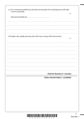 (c) For a named brownfield site, describe how the plans for its development will make
it more sustainable.
(2)
Named brownfield site

...............................................................................................................................

. . . . . . . . . . . . ................................... . . . . . . . . . . . . . . . . . . . . . . . . . . . . . . . . . . . . . . . . . . . . . . . . . . . . . . . . . . . . . . . . . . . . ............................................................................................................................................ . . . . . . . . . . . . . . . . . .

. . . . . . . . . . . . ................................... . . . . . . . . . . . . . . . . . . . . . . . . . . . . . . . . . . . . . . . . . . . . . . . . . . . . . . . . . . . . . . . . . . . . ............................................................................................................................................ . . . . . . . . . . . . . . . . . .

. . . . . . . . . . . . ................................... . . . . . . . . . . . . . . . . . . . . . . . . . . . . . . . . . . . . . . . . . . . . . . . . . . . . . . . . . . . . . . . . . . . . ............................................................................................................................................ . . . . . . . . . . . . . . . . . .

. . . . . . . . . . . . ................................... . . . . . . . . . . . . . . . . . . . . . . . . . . . . . . . . . . . . . . . . . . . . . . . . . . . . . . . . . . . . . . . . . . . . ............................................................................................................................................ . . . . . . . . . . . . . . . . . .

(d) Explain why rapidly growing cities often have a large informal economy.
(4)
. . . . . . . . . . . . .................................... . . . . . . . . . . . . . . . . . . . . . . . . . . . . . . . . . . . . . . . . . . . . . . . . . . . . . . . . . . . . . . . . . . . . ........................................................................................................................................... . . . . . . . . . . . . . . . . . .

. . . . . . . . . . . . .................................... . . . . . . . . . . . . . . . . . . . . . . . . . . . . . . . . . . . . . . . . . . . . . . . . . . . . . . . . . . . . . . . . . . . . ........................................................................................................................................... . . . . . . . . . . . . . . . . . .

. . . . . . . . . . . . .................................... . . . . . . . . . . . . . . . . . . . . . . . . . . . . . . . . . . . . . . . . . . . . . . . . . . . . . . . . . . . . . . . . . . . . ........................................................................................................................................... . . . . . . . . . . . . . . . . . .

. . . . . . . . . . . . .................................... . . . . . . . . . . . . . . . . . . . . . . . . . . . . . . . . . . . . . . . . . . . . . . . . . . . . . . . . . . . . . . . . . . . . ........................................................................................................................................... . . . . . . . . . . . . . . . . . .

. . . . . . . . . . . . .................................... . . . . . . . . . . . . . . . . . . . . . . . . . . . . . . . . . . . . . . . . . . . . . . . . . . . . . . . . . . . . . . . . . . . . ........................................................................................................................................... . . . . . . . . . . . . . . . . . .

. . . . . . . . . . . . .................................... . . . . . . . . . . . . . . . . . . . . . . . . . . . . . . . . . . . . . . . . . . . . . . . . . . . . . . . . . . . . . . . . . . . . ........................................................................................................................................... . . . . . . . . . . . . . . . . . .

. . . . . . . . . . . . .................................... . . . . . . . . . . . . . . . . . . . . . . . . . . . . . . . . . . . . . . . . . . . . . . . . . . . . . . . . . . . . . . . . . . . . ........................................................................................................................................... . . . . . . . . . . . . . . . . . .

. . . . . . . . . . . . .................................... . . . . . . . . . . . . . . . . . . . . . . . . . . . . . . . . . . . . . . . . . . . . . . . . . . . . . . . . . . . . . . . . . . . . ........................................................................................................................................... . . . . . . . . . . . . . . . . . .

(Total for Question 4 = 8 marks)
TOTAL FOR SECTION A = 32 MARKS

*P39930A0920*

9

Turn over

 