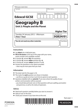 Write your name here
Surname

Other names

Centre Number

Candidate Number

Edexcel GCSE

Geography B
Unit 2: People and the Planet
Higher Tier
Tuesday 24 January 2012 – Afternoon
Time: 1 hour
You do not need any other materials.

Paper Reference

5GB2H/01
Total Marks

Instructions
Use black ink or ball-point pen.
Fill in the boxes at the top of this page with your name,
centre number and candidate number.
In Section A, answer ALL the questions.
In Section B, answer either question 5 or 6.
In Section C, answer either question 7 or 8.
Answer the questions in the spaces provided
– there may be more space than you need.

Information
The total mark for this paper is 50.
The marks for each question are shown in brackets
– use this as a guide as to how much time to spend on each question.
Questions labelled with an asterisk (*) are ones where the quality of your
written communication will be assessed
– you should take particular care on these questions with your spelling, punctuation
and grammar, as well as the clarity of expression.

Advice
Read each question carefully before you start to answer it.
Keep an eye on the time.
Check your answers if you have time at the end.

Turn over

P39930A
©2012 Pearson Education Ltd.

6/7/7/5

*P39930A0120*

 
