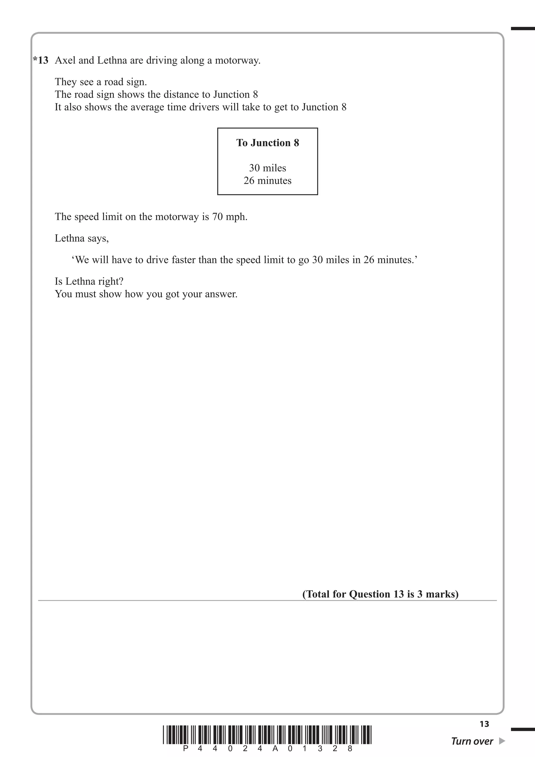 *1 3 Axel and Lethna are driving along a motorway. 
They see a road sign. 
The road sign shows the distance to Junction 8 
It also shows the average time drivers will take to get to Junction 8 
To Junction 8 
30 miles 
26 minutes 
The speed limit on the motorway is 70 mph. 
Lethna says, 
‘We will have to drive faster than the speed limit to go 30 miles in 26 minutes.’ 
Is Lethna right? 
You must show how you got your answer. 
(Total for Question 13 is 3 marks) 
13 *P44024A01328* Turn over 
 