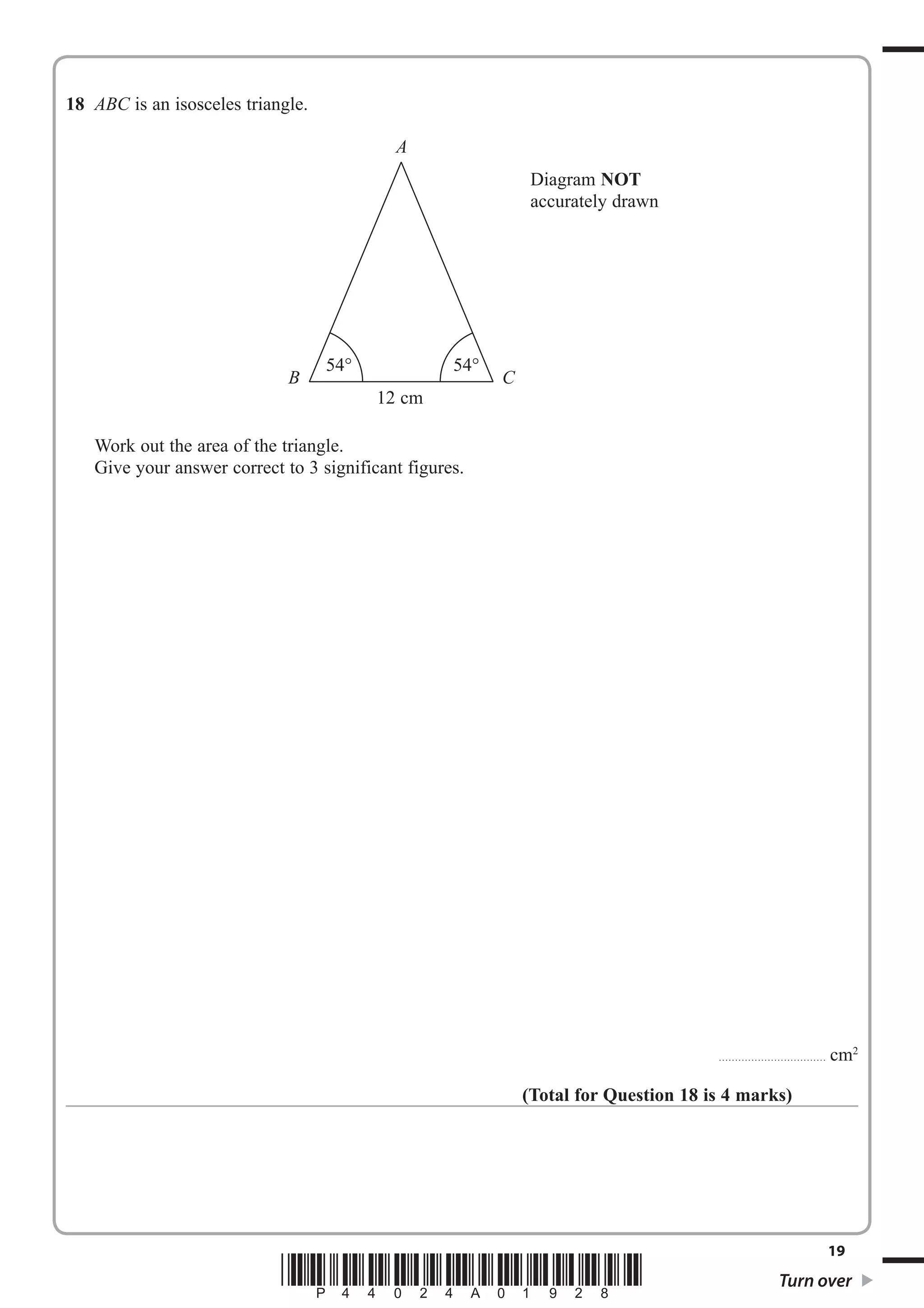 18 ABC is an isosceles triangle. 
A 
54° 54° 
B C 
12 cm 
Work out the area of the triangle. 
Give your answer correct to 3 significant figures. 
................................. cm2 
Diagram NOT 
accurately drawn 
(Total for Question 18 is 4 marks) 
19 *P44024A01928* Turn over 
 