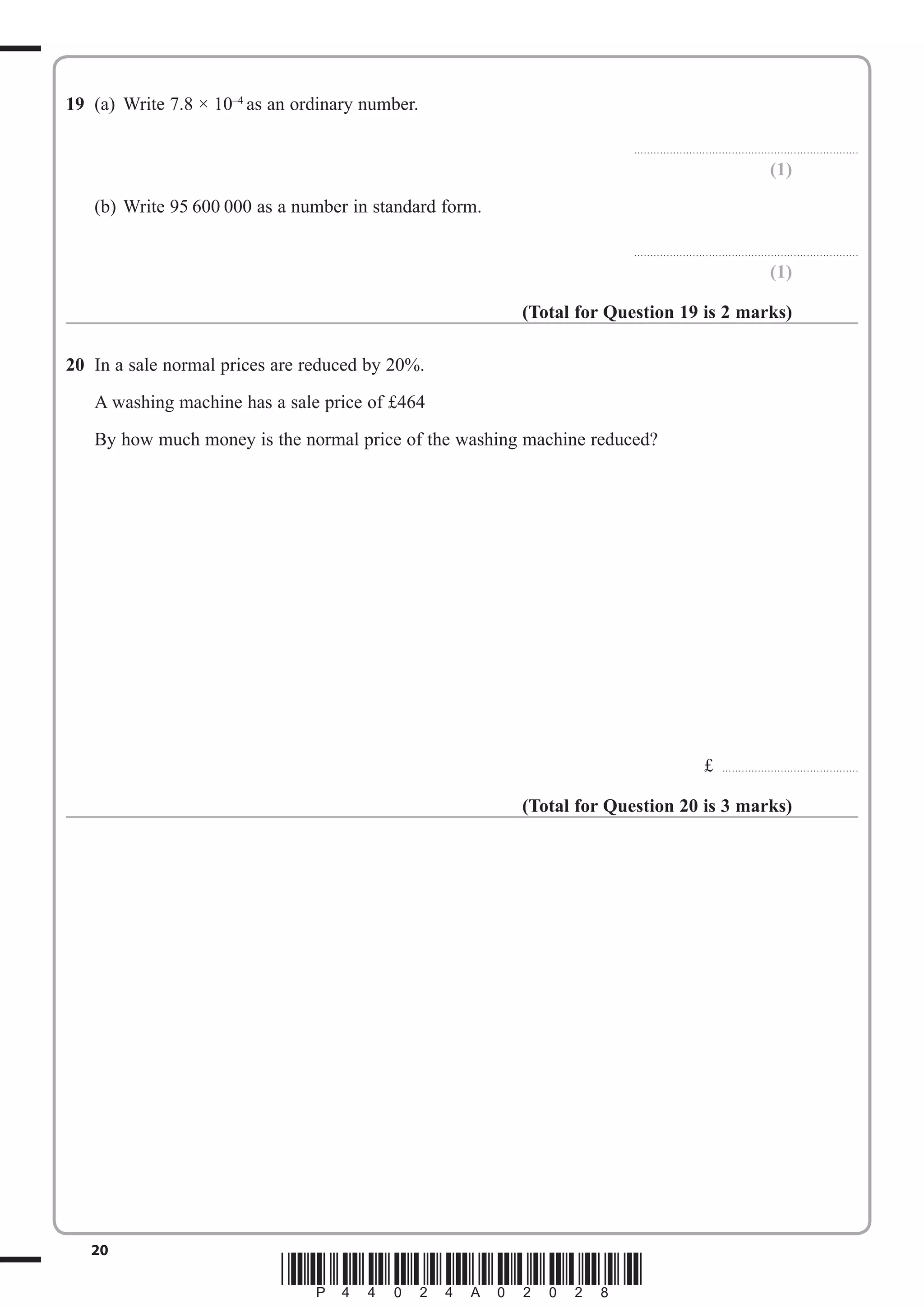 19 (a) Write 7.8 × 10–4 as an ordinary number. 
..................................................................... 
20 *P44024A02028* 
(1) 
(b) Write 95 600 000 as a number in standard form. 
..................................................................... 
(1) 
(Total for Question 19 is 2 marks) 
20 In a sale normal prices are reduced by 20%. 
A washing machine has a sale price of £464 
By how much money is the normal price of the washing machine reduced? 
£ .......................................... 
(Total for Question 20 is 3 marks) 
 