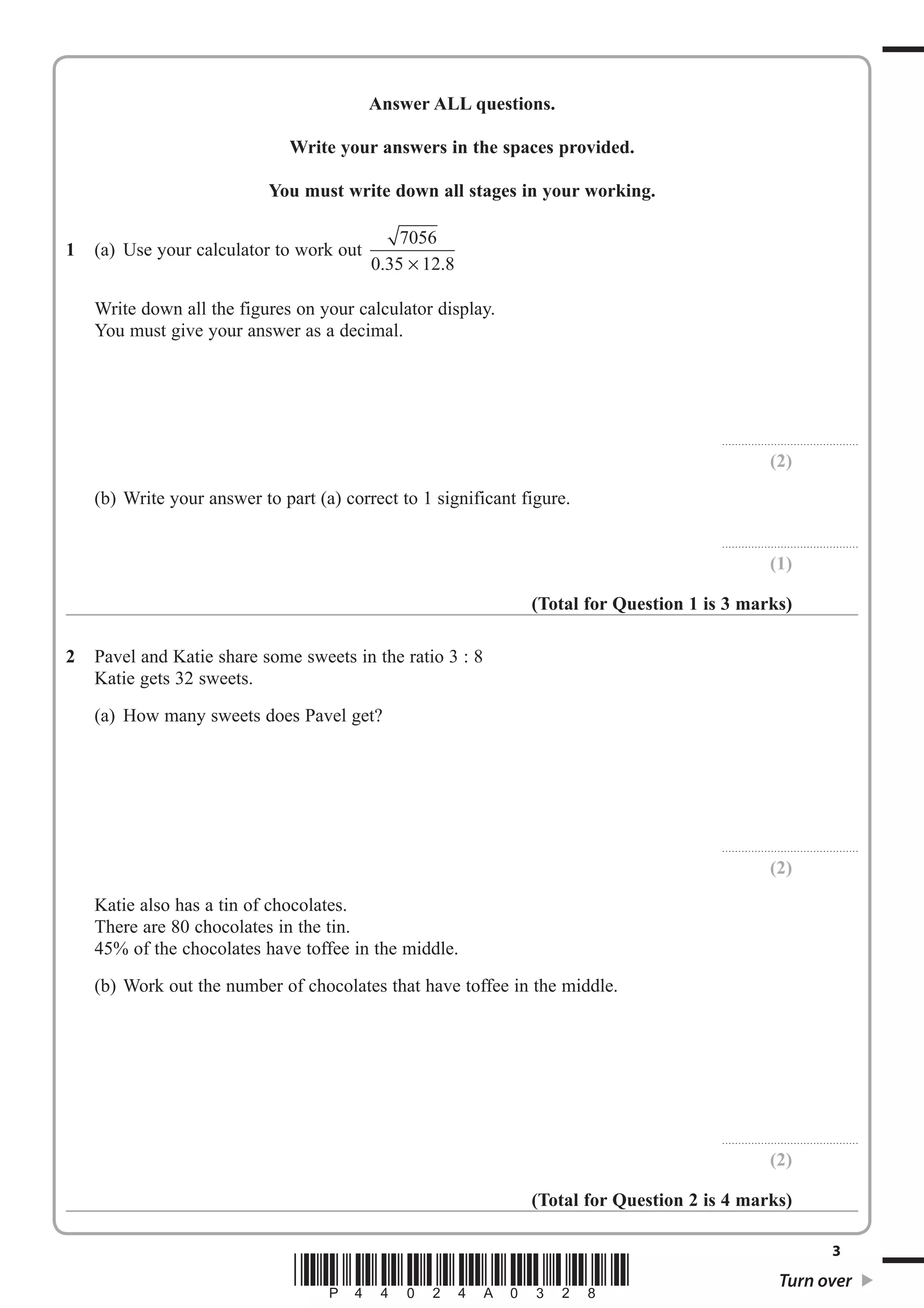 Answer ALL questions. 
Write your answers in the spaces provided. 
You must write down all stages in your working. 
1 (a) Use your calculator to work out 7056 
0.35 × 12.8 
Write down all the figures on your calculator display. 
You must give your answer as a decimal. 
.......................................... 
(2) 
(b) Write your answer to part (a) correct to 1 significant figure. 
.......................................... 
(1) 
(Total for Question 1 is 3 marks) 
2 Pavel and Katie share some sweets in the ratio 3 : 8 
Katie gets 32 sweets. 
(a) How many sweets does Pavel get? 
.......................................... 
(2) 
Katie also has a tin of chocolates. 
There are 80 chocolates in the tin. 
45% of the chocolates have toffee in the middle. 
(b) Work out the number of chocolates that have toffee in the middle. 
.......................................... 
(2) 
(Total for Question 2 is 4 marks) 
3 *P44024A0328* Turn over 
 