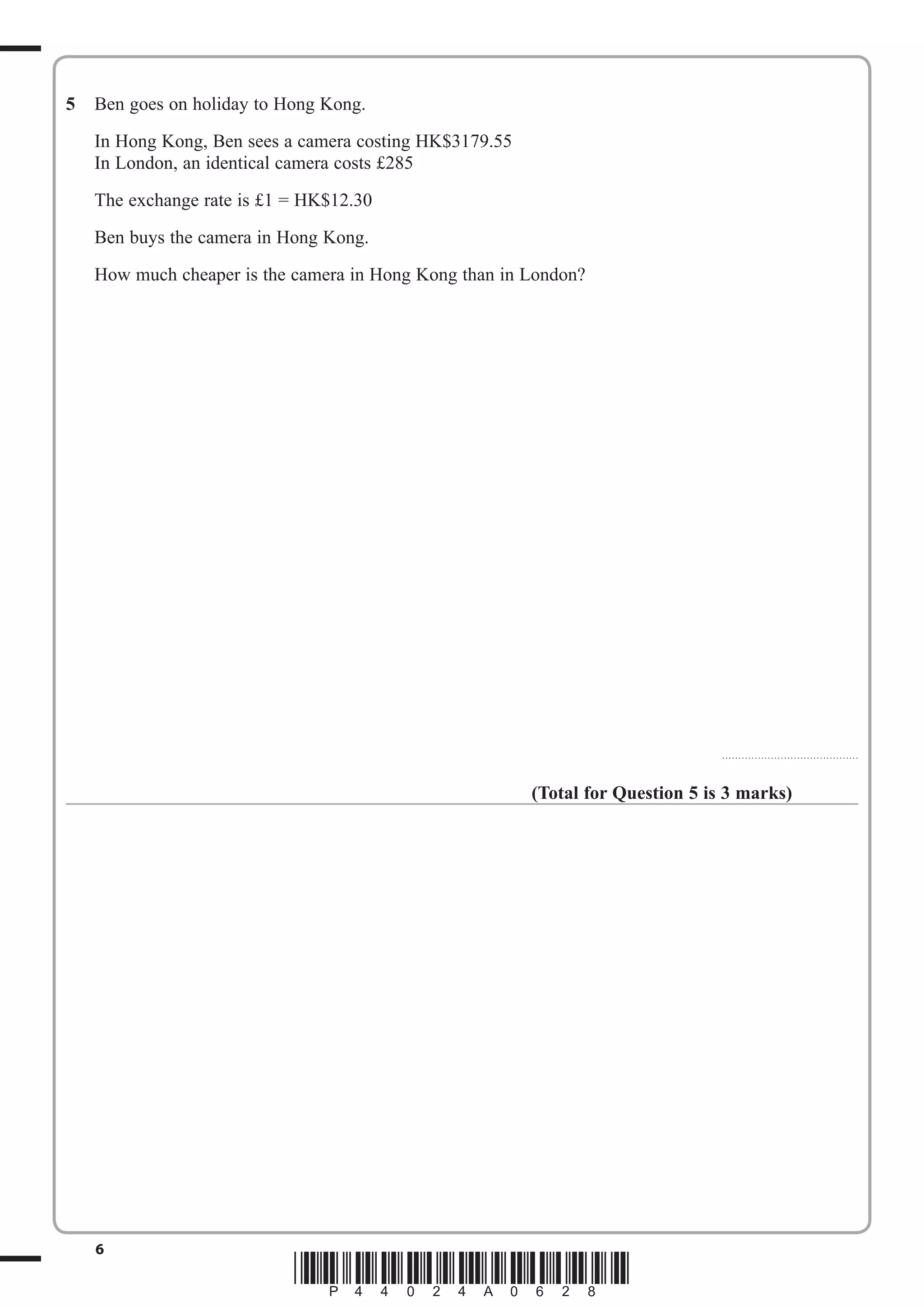 5 Ben goes on holiday to Hong Kong. 
In Hong Kong, Ben sees a camera costing HK$3179.55 
In London, an identical camera costs £285 
The exchange rate is £1 = HK$12.30 
Ben buys the camera in Hong Kong. 
How much cheaper is the camera in Hong Kong than in London? 
6 *P44024A0628* 
.......................................... 
(Total for Question 5 is 3 marks) 
 