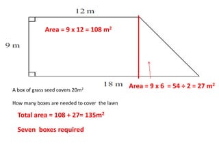 A box of grass seed covers 20m2
How many boxes are needed to cover the lawn
Area = 9 x 12 = 108 m2
Area = 9 x 6 = 54 ÷ 2 = 27 m2
Total area = 108 + 27= 135m2
Seven boxes required
 