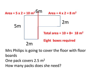2m
6m
5m
2m
Mrs Philips is going to cover the floor with floor
boards
One pack covers 2.5 m2
How many packs does she need?
Area = 5 x 2 = 10 m2 Area = 4 x 2 = 8 m2
Total area = 10 + 8= 18 m2
Eight boxes required
 