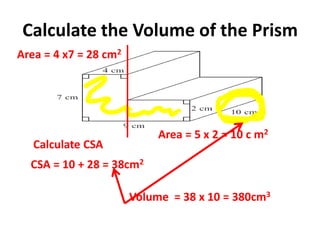 Calculate the Volume of the Prism
Calculate CSA
Area = 4 x7 = 28 cm2
Area = 5 x 2 = 10 c m2
CSA = 10 + 28 = 38cm2
Volume = 38 x 10 = 380cm3
 