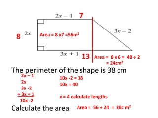 The perimeter of the shape is 38 cm
Calculate the area
2x – 1
2x
3x -2
+ 3x + 1
10x -2
10x -2 = 38
10x = 40
x = 4 calculate lengths
8
7
13
Area = 8 x7 =56m2
Area = 8 x 6 = 48 ÷ 2
= 24cm2
Area = 56 + 24 = 80c m2
 