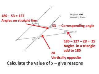Calculate the value of x – give reasons
53 – Corresponding angle
180 – 53 = 127
Angles on straight line
28
Vertically opposite
180 – 127 – 28 = 25
Angles in a triangle
add to 180
 
