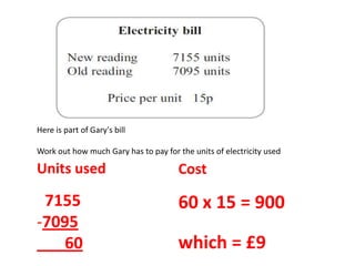 Here is part of Gary's bill
Work out how much Gary has to pay for the units of electricity used
Units used
7155
-7095
60
Cost
60 x 15 = 900
which = £9
 