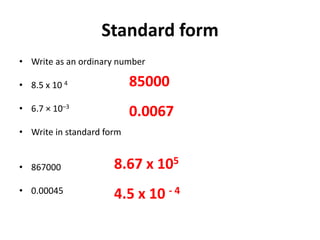 Standard form
• Write as an ordinary number
• 8.5 x 10 4
• 6.7 × 10–3
• Write in standard form
• 867000
• 0.00045
85000
0.0067
8.67 x 105
4.5 x 10 - 4
 