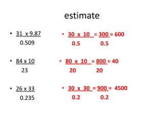 estimate
• 31 x 9.87
0.509
• 84 x 10
23
• 26 x 33
0.235
• 30 x 10 = 300 = 600
0.5 0.5
• 80 x 10 = 800 = 40
20 20
• 30 x 30 = 900 = 4500
0.2 0.2
 