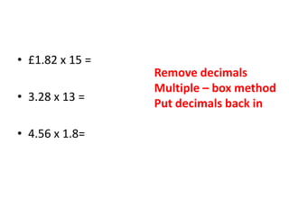 • £1.82 x 15 =
• 3.28 x 13 =
• 4.56 x 1.8=
Remove decimals
Multiple – box method
Put decimals back in
 