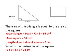 The area of the triangle is equal to the area of
the square
What is the perimeter of the square
Area triangle = 9 x 8 = 72÷ 2 = 36 cm2
Area square = 36 cm2
Length of each side of square = 6 cm
6 + 6 + 6+ 6 = 24 cm
 