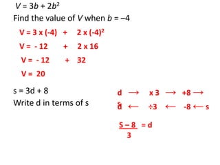V = 3b + 2b2
Find the value of V when b = –4
s = 3d + 8
Write d in terms of s
V = 3 x (-4) + 2 x (-4)2
V = - 12 + 2 x 16
V = - 12 + 32
V = 20
d → x 3 → +8 →
sd ← ÷3 ← -8 ← s
S – 8 = d
3
 