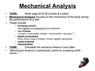 Mechanical Analysis TASK: Read page 63 & 64 (Leckie & Leckie) Mechanical Analysis  focuses on the mechanics of the body during the performance of a skill. These include: the  forces  present   (both  against  and  produced by  the performer) use of  levers   (* longer = more power, shorter = more control + accuracy *) planes of movement (think of the 3 axes of rotation: frontal, sagittal, transverse) centre of gravity action/reaction TASK: Complete the sentence below in your jotter. “ Mechanical Analysis is particularly useful for analysing skills where…” 