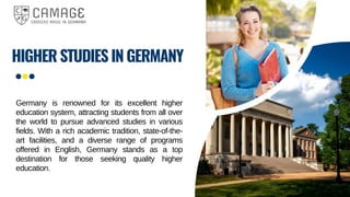 HIGHER STUDIES IN GERMANY
Germany is renowned for its excellent higher
education system, attracting students from all over
the world to pursue advanced studies in various
fields. With a rich academic tradition, state-of-the-
art facilities, and a diverse range of programs
offered in English, Germany stands as a top
destination for those seeking quality higher
education.
 