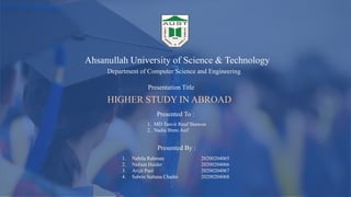 Ahsanullah University of Science & Technology
Presentation Title
Department of Computer Science and Engineering
HIGHER STUDY IN ABROAD
Presented To :
Presented By :
1. MD Tanvir Rouf Shawon
2. Nadia Binte Asif
1. Nabila Rahman 20200204065
2. Nafsun Haider 20200204066
3. Arijit Paul 20200204067
4. Sabrin Sultana Chadni 20200204068
 