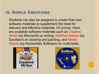 II. SIMPLE CREATIONS
 Students can also be assigned to create their own
software materials to supplement the need for
relevant and effective materials. Of course, there
are available software materials such as Creative
Writer (by Microsoft) on writing, KidWork Deluxe (by
Davidson) on drawing and painting, and Media
Weave (by Humanities Software) on multimedia.
 