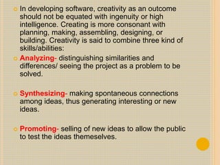  In developing software, creativity as an outcome
should not be equated with ingenuity or high
intelligence. Creating is more consonant with
planning, making, assembling, designing, or
building. Creativity is said to combine three kind of
skills/abilities:
 Analyzing- distinguishing similarities and
differences/ seeing the project as a problem to be
solved.
 Synthesizing- making spontaneous connections
among ideas, thus generating interesting or new
ideas.
 Promoting- selling of new ideas to allow the public
to test the ideas themeselves.
 