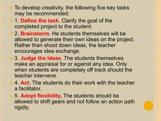  To develop creativity, the following five key tasks
may be recommended:
 1. Define the task. Clarify the goal of the
completed project to the student.
 2. Brainstorm. He students themselves will be
allowed to generate their own ideas on the project.
Rather than shoot down ideas, the teacher
encourages idea exchange.
 3. Judge the Ideas. The students themselves
make an appraisal for or against any idea. Only
when students are completely off track should the
teacher intervene.
 4. Act. The students do their work with the teacher
a facilitator.
 5. Adopt flexibility. The students should be
allowed to shift gears and not follow an action path
rigidly.
 