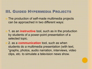 III. GUIDED HYPERMEDIA PROJECTS
 The production of self-made multimedia projects
can be approached in two different ways:
 1. as an instructive tool, such as in the production
by students of a power-point presentation of a
selected topic.
 2. as a communication tool, such as when
students do a multimedia presentation (with text,
“graphs, photos, audio narration, interviews, video
clips, etc. to simulate a television news show.
 