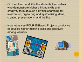  On the other hand, it is the students themselves
who demonstrate higher thinking skills and
creativity through such activities searching for
information, organizing and synthesizing ideas,
creating presentations, and the like.
 Now let us see FOUR IT-Based Projects conducive
to develop higher thinking skills and creativity
among learners.
 