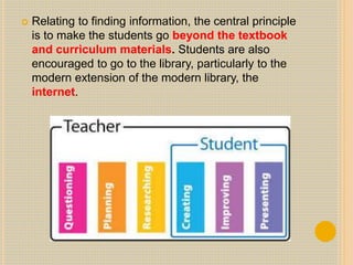  Relating to finding information, the central principle
is to make the students go beyond the textbook
and curriculum materials. Students are also
encouraged to go to the library, particularly to the
modern extension of the modern library, the
internet.
 