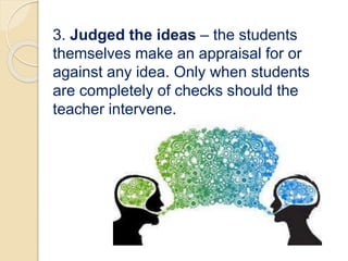 3. Judged the ideas – the students
themselves make an appraisal for or
against any idea. Only when students
are completely of checks should the
teacher intervene.
 