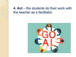 4. Act – the students do their work with
the teacher as a facilitator.
 
