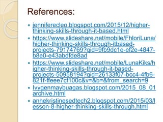 References:
 jenniferecleo.blogspot.com/2015/12/higher-
thinking-skills-through-it-based.html
 https://www.slideshare.net/mobile/FhloriLuna/
higher-thinking-skills-through-itbased-
projects-79174769?qid=9fb9dc1e-ef2e-4847-
b8e0-e43abdfde8ad
 https://www.slideshare.net/mobile/LunaKiks/h
igher-thinking-skills-through-it-based-
projects-50958194?qid=26133f07-bcc4-4fb6-
821f-ffeee7cf100c&v=&b=&from_search=9
 Ivygenmaybuagas.blogspot.com/2015_08_01
archive.html
 annekristinesedtech2.blogspot.com/2015/03/l
esson-8-higher-thinking-skills-through.html
 