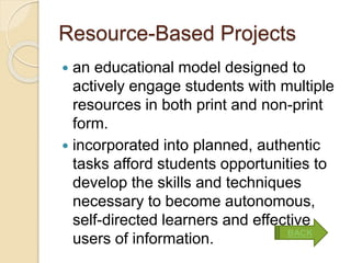 Resource-Based Projects
 an educational model designed to
actively engage students with multiple
resources in both print and non-print
form.
 incorporated into planned, authentic
tasks afford students opportunities to
develop the skills and techniques
necessary to become autonomous,
self-directed learners and effective
users of information.
BACK
 