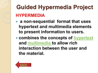Guided Hypermedia Project
HYPERMEDIA
 a non-sequential format that uses
hypertext and multimedia elements
to present information to users.
 combines the concepts of hypertext
and multimedia to allow rich
interaction between the user and
the material.
BACK
 